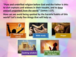 Thinking of
Christ
Bible study Prayer
Seeking wisdom
The work of the
Holy Spirit
“Pure and undefiled religion before God and the Father is this:
to visit orphans and widows in their trouble, and to keep
oneself unspotted from the world.” (James 1:27).
How can we avoid being spotted by the harmful habits of this
world? Let’s study five things that will help us.
 