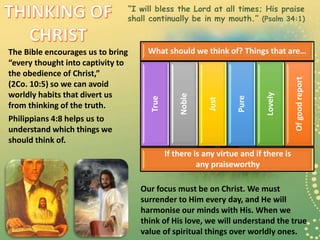 “I will bless the Lord at all times; His praise
shall continually be in my mouth.” (Psalm 34:1)
The Bible encourages us to bring
“every thought into captivity to
the obedience of Christ,”
(2Co. 10:5) so we can avoid
worldly habits that divert us
from thinking of the truth.
Philippians 4:8 helps us to
understand which things we
should think of.
What should we think of? Things that are…
True
Noble
Just
Pure
Lovely
Ofgoodreport
If there is any virtue and if there is
any praiseworthy
Our focus must be on Christ. We must
surrender to Him every day, and He will
harmonise our minds with His. When we
think of His love, we will understand the true
value of spiritual things over worldly ones.
 