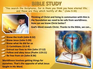 “You search the Scriptures, for in them you think you have eternal life;
and these are they which testify of Me.” (John 5:39)
Thinking of Christ and living in communion with Him is
the foundation we need to be safe from worldliness.
How can we know Christ better?
God’s Word reveals Christ. Thanks to the Bible, we can…
Know the truth (John 8:32)
Know Jesus (John 5:39)
Know what He did for us
(1 Corinthians 15:3-4)
Entrust our lives to Him (John 17:12)
Follow and obey Jesus (Psalm 119:11)
Be free from sin (John 8:36)
Worldliness involves getting things for
ourselves. That’s the opposite of what Jesus
taught in His Word.
 