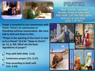 “Dear friends, you must
become strong in your most
holy faith. Let the Holy Spirit
lead you as you pray.”
(Jude 1:20 NLV)
Prayer is essential to our communion with
Christ. There’s no communion or
friendship without conversation. We must
talk to God and listen to Him.
“Prayer is the opening of the heart to God
as to a friend.” (E.G.W. “Steps to Christ”,
cp. 11, p. 93). What are the basic
ingredients of prayer?
Pray with faith (Heb. 11:6).
Continuous prayer (1Ts. 5:17).
Pray according to God’s will
(1Jn. 5:14).
 