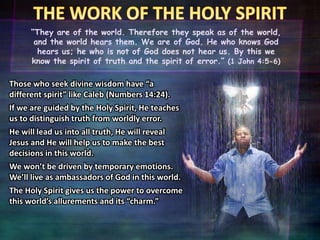 “They are of the world. Therefore they speak as of the world,
and the world hears them. We are of God. He who knows God
hears us; he who is not of God does not hear us. By this we
know the spirit of truth and the spirit of error.” (1 John 4:5-6)
Those who seek divine wisdom have “a
different spirit” like Caleb (Numbers 14:24).
If we are guided by the Holy Spirit, He teaches
us to distinguish truth from worldly error.
He will lead us into all truth, He will reveal
Jesus and He will help us to make the best
decisions in this world.
We won’t be driven by temporary emotions.
We’ll live as ambassadors of God in this world.
The Holy Spirit gives us the power to overcome
this world’s allurements and its “charm.”
 