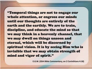 “Temporal things are not to engage our
whole attention, or engross our minds
until our thoughts are entirely of the
earth and the earthly. We are to train,
discipline, and educate the mind so that
we may think in a heavenly channel, that
we may dwell on things unseen and
eternal, which will be discerned by
spiritual vision. It is by seeing Him who is
invisible that we may obtain strength of
mind and vigor of spirit.”
E.G.W. (SDA Bible Commentary, on 2 Corinthians 4:18)
 