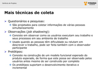 Gerência de Projetos




  Mais técnicas de coleta

   Questionários e pesquisas:
          São projetados para coletar informações de várias pessoas
           simultaneamente
   Observações (job shadowing):
          Consiste em observar como os usuários executam seu trabalho e
           seus processos em seu ambiente de trabalho
          Usado quando as pessoas têm dificuldade ou relutam em
           descrever o trabalho, pode ser feita também com o observador
           participante
   Protótipos:
          Consiste na construção de um modelo funcional esperado do
           produto esperado, de forma que este possa ser observado pelos
           usuários antes mesmo de ser construído por completo
          Os protótipos suportam o desenvolvimento iterativo e
           incremental
 