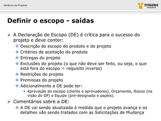 Gerência de Projetos




  Definir o escopo - saídas

   A Declaração de Escopo (DE) é crítica para o sucesso do
    projeto e deve conter:
          Descrição do escopo do produto e do projeto
          Critérios de aceitação do produto
          Entregas do projeto
          Exclusões do projeto (o que não deve ser feito, ou seja, o que
           está fora do escopo  requisito inverso)
          Restrições do projeto
          Premissas do projeto
          Adicionalmente a DE pode ter:
                • Aprovação do escopo (cliente e aprovadores), Orçamento, Riscos (na
                  visão do GP) e Equipe (pré-designada e papéis).
   Comentários sobre a DE:
          A DE vai sendo atualizada à medida que o projeto avança e os
           detalhes vão sendo tratados com as Solicitações de Mudança
 