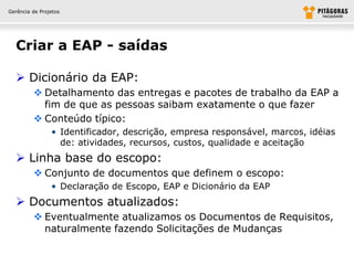 Gerência de Projetos




  Criar a EAP - saídas

   Dicionário da EAP:
          Detalhamento das entregas e pacotes de trabalho da EAP a
           fim de que as pessoas saibam exatamente o que fazer
          Conteúdo típico:
                • Identificador, descrição, empresa responsável, marcos, idéias
                  de: atividades, recursos, custos, qualidade e aceitação
   Linha base do escopo:
          Conjunto de documentos que definem o escopo:
                • Declaração de Escopo, EAP e Dicionário da EAP
   Documentos atualizados:
          Eventualmente atualizamos os Documentos de Requisitos,
           naturalmente fazendo Solicitações de Mudanças
 