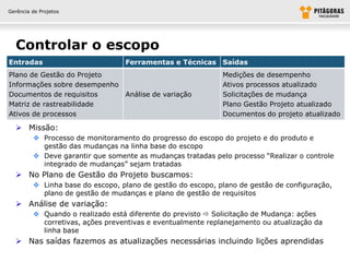 Gerência de Projetos




  Controlar o escopo
Entradas                          Ferramentas e Técnicas Saídas
Plano de Gestão do Projeto                                   Medições de desempenho
Informações sobre desempenho                                 Ativos processos atualizado
Documentos de requisitos     Análise de variação             Solicitações de mudança
Matriz de rastreabilidade                                    Plano Gestão Projeto atualizado
Ativos de processos                                          Documentos do projeto atualizado

   Missão:
          Processo de monitoramento do progresso do escopo do projeto e do produto e
           gestão das mudanças na linha base do escopo
          Deve garantir que somente as mudanças tratadas pelo processo “Realizar o controle
           integrado de mudanças” sejam tratadas
   No Plano de Gestão do Projeto buscamos:
          Linha base do escopo, plano de gestão do escopo, plano de gestão de configuração,
           plano de gestão de mudanças e plano de gestão de requisitos
   Análise de variação:
          Quando o realizado está diferente do previsto  Solicitação de Mudança: ações
           corretivas, ações preventivas e eventualmente replanejamento ou atualização da
           linha base
   Nas saídas fazemos as atualizações necessárias incluindo lições aprendidas
 