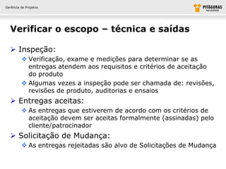 Gerência de Projetos




  Verificar o escopo – técnica e saídas

   Inspeção:
          Verificação, exame e medições para determinar se as
           entregas atendem aos requisitos e critérios de aceitação
           do produto
          Algumas vezes a inspeção pode ser chamada de: revisões,
           revisões de produto, auditorias e ensaios
   Entregas aceitas:
          As entregas que estiverem de acordo com os critérios de
           aceitação devem ser aceitas formalmente (assinadas) pelo
           cliente/patrocinador
   Solicitação de Mudança:
          As entregas rejeitadas são alvo de Solicitações de Mudança
 