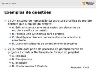 Gerência de Projetos




  Exemplos de questões

   1) Um sistema de numeração da estrutura analítica do projeto
    permite que a equipe do projeto:
          A. Estime sistematicamente os custos dos elementos da
           estrutura analítica do projeto
          B. Forneça uma justificativa para o projeto
          C. Identifique o nível em que cada elemento individual é
           encontrado
          D. Use-a nos softwares de gerenciamento de projetos

   2) Durante qual parte do processo de gerenciamento de
    projetos é criada a Declaração de Escopo do projeto?
             A. Iniciação
             B. Planejamento
             C. Execução
             D. Monitoramento & Controle                 Respostas: C e B
 