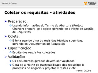 Gerência de Projetos




  Coletar os requisitos - atividades

   Preparação:
          Usando informações do Termo de Abertura (Project
           Charter) prepara-se a coleta gerando-se o Plano de Gestão
           de Requisitos
   Coleta:
          É feita usando uma ou mais das técnicas sugeridas,
           gerando os Documentos de Requisitos
   Especificação:
          Escrita dos requisitos coletados
   Validação:
          Os documentos gerados devem ser validados
          Gera-se a Matriz de Rastreabilidade dos requisitos x
           processos de negócio x projetos x testes x etc.
                                                         Fonte: JAC98
 