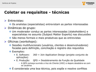 Gerência de Projetos




  Coletar os requisitos - técnicas

   Entrevistas:
          Os analistas (especialistas) entrevistam as partes interessadas
   Dinâmicas de grupo:
          Um moderador conduz as partes interessadas (stakeholders) e
           especialistas no assunto (Subject Matter Experts) nas discussões
          São menos formais e mais produtivas que as entrevistas
   Oficinas (workshops):
          Sessões multifuncionais (usuários, clientes e desenvolvedores)
           focadas para definição, conciliação e registro dos requisitos
          Exemplos:
                • E. Software:       JAD = Join Application Design (projeto conjunto de
                  aplicações)
                • E. Produção:       QFD = Desdobramento da Função da Qualidade
                       – A QFD começa ouvindo a Voz do Cliente (VOC) e depois desdobra-se com
                         os usuários
          É considerada uma boa técnica, pois expõe e resolve conflitos
 