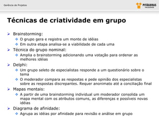 Gerência de Projetos




  Técnicas de criatividade em grupo

   Brainstorming:
          O grupo gera e registra um monte de idéias
          Em outra etapa analisa-se a viabilidade de cada uma
   Técnica do grupo nominal:
          Amplia o brainstorming adicionando uma votação para ordenar as
           melhores idéias
   Delphi:
          Um grupo seleto de especialistas responde a um questionário sobre o
           tema
          O moderador compara as respostas e pede opinião dos especialistas
           sobre as respostas discrepantes. Requer anonimato até a conciliação final
   Mapas mentais:
          A partir de uma brainstorming individual um moderador consolida um
           mapa mental com os atributos comuns, as diferenças e possíveis novas
           idéias
   Diagrama de afinidade:
          Agrupa as idéias por afinidade para revisão e análise em grupo
 