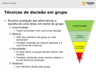 Gerência de Projetos




  Técnicas de decisão em grupo

   Envolve avaliação das alternativas e
    escolha de uma delas em nome do grupo:
                                                             Unanimidade
          Unanimidade:
                • Todos concordam com uma única solução
          Maioria:
                                                                 Maioria
                • 50% dos membros do grupo ou mais             (consenso)
                  concordam
                • Também chamado de maioria absoluta e é
                  uma forma de consenso                       Pluralidade
                                                              (aceitação)
          Pluralidade:
                • O maior bloco no grupo decide mesmo sem
                  maioria
                • Também conhecida como maioria relativa e       Ditadura
                                                               (imposição)
                  é uma forma de aceitação
          Ditadura:
                • Um indivíduo decide pelo grupo
 