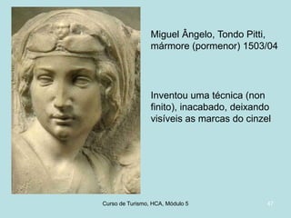 Miguel Ângelo, Tondo Pitti,
mármore (pormenor) 1503/04

Inventou uma técnica (non
finito), inacabado, deixando
visíveis as marcas do cinzel

Curso de Turismo, HCA, Módulo 5

47

 