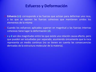  Esfuerzo (s): corresponde a las fuerzas que actúan para deformar una roca,
a las que se oponen las fuerzas cohesivas que mantienen unidos los
elementos de la misma
 Cuando los esfuerzos aplicados superan en magnitud a las fuerzas internas
cohesivas tiene lugar la deformación (d).
 s y d son dos magnitudes entre las que existe una relación causa-efecto, pero
que pueden ser estudiadas por separado, asumiendo únicamente que la roca
representa un medio continuo (no se tienen en cuenta las consecuencias
derivadas de la estructura molecular de la materia).
Esfuerzo y Deformación
 
