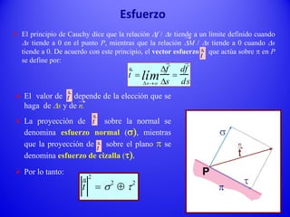  El principio de Cauchy dice que la relación Df / Ds tiende a un límite definido cuando
Ds tiende a 0 en el punto P, mientras que la relación DM / Ds tiende a 0 cuando Ds
tiende a 0. De acuerdo con este principio, el vector esfuerzo que actúa sobre p en P
se define por:
t
n

Dso
lím
Df
Ds

df
ds
 El valor de depende de la elección que se
haga de Ds y de n.
 La proyección de sobre la normal se
denomina esfuerzo normal (s), mientras
que la proyección de sobre el plano p se
denomina esfuerzo de cizalla (t).
 Por lo tanto:
t
n
t
n
t
n
t
n 2
 s2
 t2
Esfuerzo
p
t
n
 