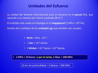  La unidad del Sistema Internacional para el esfuerzo es el pascal (Pa), que
equivale a un newton por metro cuadrado (N.m-2)
 El múltiplo más usado en Geología es el megapascal (1 MPa = 106 Pa).
 Existen dos múltiplos de las unidades cgs que también son usuales:
• baria = dina . cm-2 .
• 1 bar = 10 6 barias
• 1 kilobar = 10 3 bares = 10 9 barias.
• 1 MPa = 10 bares y por lo tanto, 1 kbar = 100 MPa
Unidades del Esfuerzo
10 km de profundidad = 3 kbares = 300 MPa
 