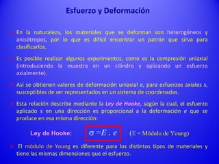  En la naturaleza, los materiales que se deforman son heterogéneos y
anisótropos, por lo que es difícil encontrar un patrón que sirva para
clasificarlos.
 Es posible realizar algunos experimentos, como es la compresión uniaxial
(introduciendo la muestra en un cilindro y aplicando un esfuerzo
axialmente).
 Así se obtienen valores de deformación uniaxial e, para esfuerzos axiales s,
susceptibles de ser representados en un sistema de coordenadas.
 Esta relación describe mediante la Ley de Hooke, según la cual, el esfuerzo
aplicado s en una dirección es proporcional a la deformación e que se
produce en esa misma dirección:
Ley de Hooke: s =E . e (E = Módulo de Young)
 El módulo de Young es diferente para los distintos tipos de materiales y
tiene las mismas dimensiones que el esfuerzo.
Esfuerzo y Deformación
 