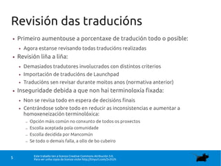Este traballo ten a licenza Creative Commons Atribución 3.0.
Para ver unha copia da licenza visite http://tinyurl.com/2v352h5
Revisión das traducións
● Primeiro aumentouse a porcentaxe de tradución todo o posible:
● Agora estanse revisando todas traducións realizadas
● Revisión liña a liña:
● Demasiados tradutores involucrados con distintos criterios
● Importación de traducións de Launchpad
● Traducións sen revisar durante moitos anos (normativa anterior)
● Inseguridade debida a que non hai terminoloxía fixada:
● Non se revisa todo en espera de decisións finais
● Centrándose sobre todo en reducir as inconsistencias e aumentar a
homoxeneización terminolóxica:
– Opción máis común no conxunto de todos os proxectos
– Escolla aceptada pola comunidade
– Escolla decidida por Mancomún
– Se todo o demais falla, a ollo de bo cubeiro
 