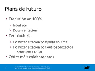 Este traballo ten a licenza Creative Commons Atribución 3.0.
Para ver unha copia da licenza visite http://tinyurl.com/2v352h7
Plans de futuro
●
Tradución ao 100%
●
Interface
●
Documentación
●
Terminoloxía:
●
Homoxeneización completa en Xfce
●
Homoxeneización con outros proxectos
– Sobre todo GNOME
●
Obter máis colaboradores
 