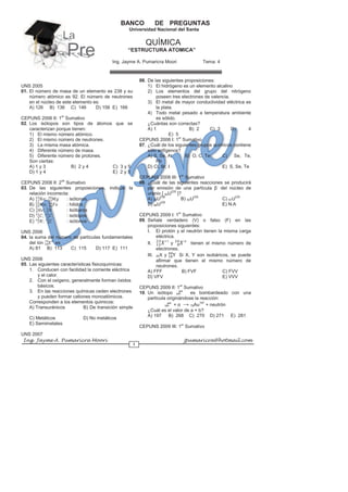 Ing. Jayme A. Pumaricra Moori jpumaricra@hotmail.com
1
BANCO DE PREGUNTAS
Universidad Nacional del Santa
QUÍMICA
“ESTRUCTURA ATOMICA”
Ing. Jayme A. Pumaricra Moori Tema: 4
UNS 2005
01. El número de masa de un elemento es 238 y su
número atómico es 92. El número de neutrones
en el núcleo de este elemento es:
A) 126 B) 136 C) 146 D) 156 E) 166
CEPUNS 2006 II: 1er
Sumativo
02. Los isótopos son tipos de átomos que se
caracterizan porque tienen:
1) El mismo número atómico.
2) El mismo número de neutrones.
3) La misma masa atómica.
4) Diferente número de masa.
5) Diferente número de protones.
Son ciertas:
A) 1 y 3 B) 2 y 4 C) 3 y 5
D) 1 y 4 E) 2 y 5
CEPUNS 2006 II: 2do
Sumativo
03. De las siguientes proposiciones, indique la
relación incorrecta:
A) ; : isótonos
B) ; : hílidos
C) ; : Isóbaros
D) ; : isótopos
E) ; : isótonos
UNS 2006
04. la suma del número de partículas fundamentales
del ión 2-
es
A) 81 B) 113 C) 115 D) 117 E) 111
UNS 2006
05. Las siguientes características fisicoquímicas:
1. Conducen con facilidad la corriente eléctrica
y el calor.
2. Con el oxígeno, generalmente forman óxidos
básicos.
3. En las reacciones químicas ceden electrones
y pueden formar cationes monoatómicos.
Corresponden a los elementos químicos:
A) Transuránicos B) De transición simple
C) Metálicos D) No metálicos
E) Semimetales
UNS 2007
06. De las siguientes proposiciones:
1) El hidrógeno es un elemento alcalino
2) Los elementos del grupo del nitrógeno
poseen tres electrones de valencia.
3) El metal de mayor conductividad eléctrica es
la plata.
4) Todo metal pesado a temperatura ambiente
es sólido.
¿Cuántas son correctas?
A) 1 B) 2 C) 3 D) 4
E) 5
CEPUNS 2008 I: 1er
Sumativo
07. ¿Cuál de los siguientes grupos químicos contiene
sólo anfígenos?
A) S, Se, At B) O, C, Te C) Se, Te,
Pb
D) Cl, Br, I E) S, Se, Te
CEPUNS 2008 III: 1er
Sumativo
08. ¿Cuál de las siguientes reacciones se producirá
por emisión de una partícula β-
del núcleo de
uranio [ 92U235
]?
A) 92U236
B) 93U235
C) 91U235
D) 88U226
E) N.A
CEPUNS 2009 I: 1er
Sumativo
09. Señale verdadero (V) o falso (F) en las
proposiciones siguientes:
I. El protón y el neutrón tienen la misma carga
eléctrica.
II. +1
y -2
tienen el mismo número de
electrones.
III. 20X y Si X, Y son isobáricos, se puede
afirmar que tienen el mismo número de
neutrones.
A) FFF B) FVF C) FVV
D) VFV E) VVV
CEPUNS 2009 II: 1er
Sumativo
10. Un isótopo bZa
es bombardeado con una
partícula originándose la reacción:
bZa
+ α → 79Au197
+ neutrón
¿Cuál es el valor de a + b?
A) 197 B) 268 C) 270 D) 271 E) 281
CEPUNS 2009 III: 1er
Sumativo
LaLa
PrePre
 