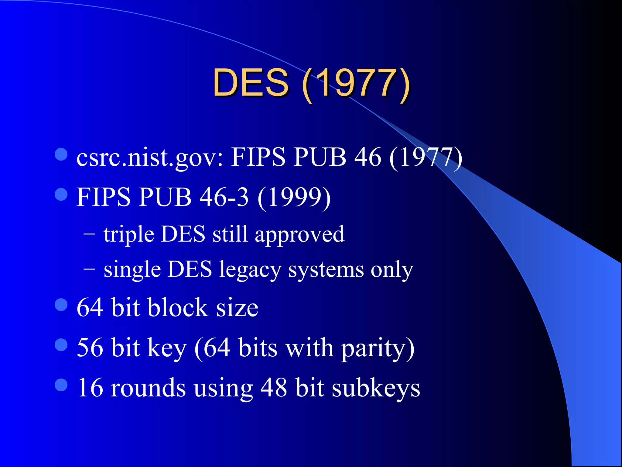 DES (1977) csrc.nist.gov: FIPS PUB 46 (1977) FIPS PUB 46-3 (1999) triple DES still approved single DES legacy systems only 64 bit block size 56 bit key (64 bits with parity) 16 rounds using 48 bit subkeys 