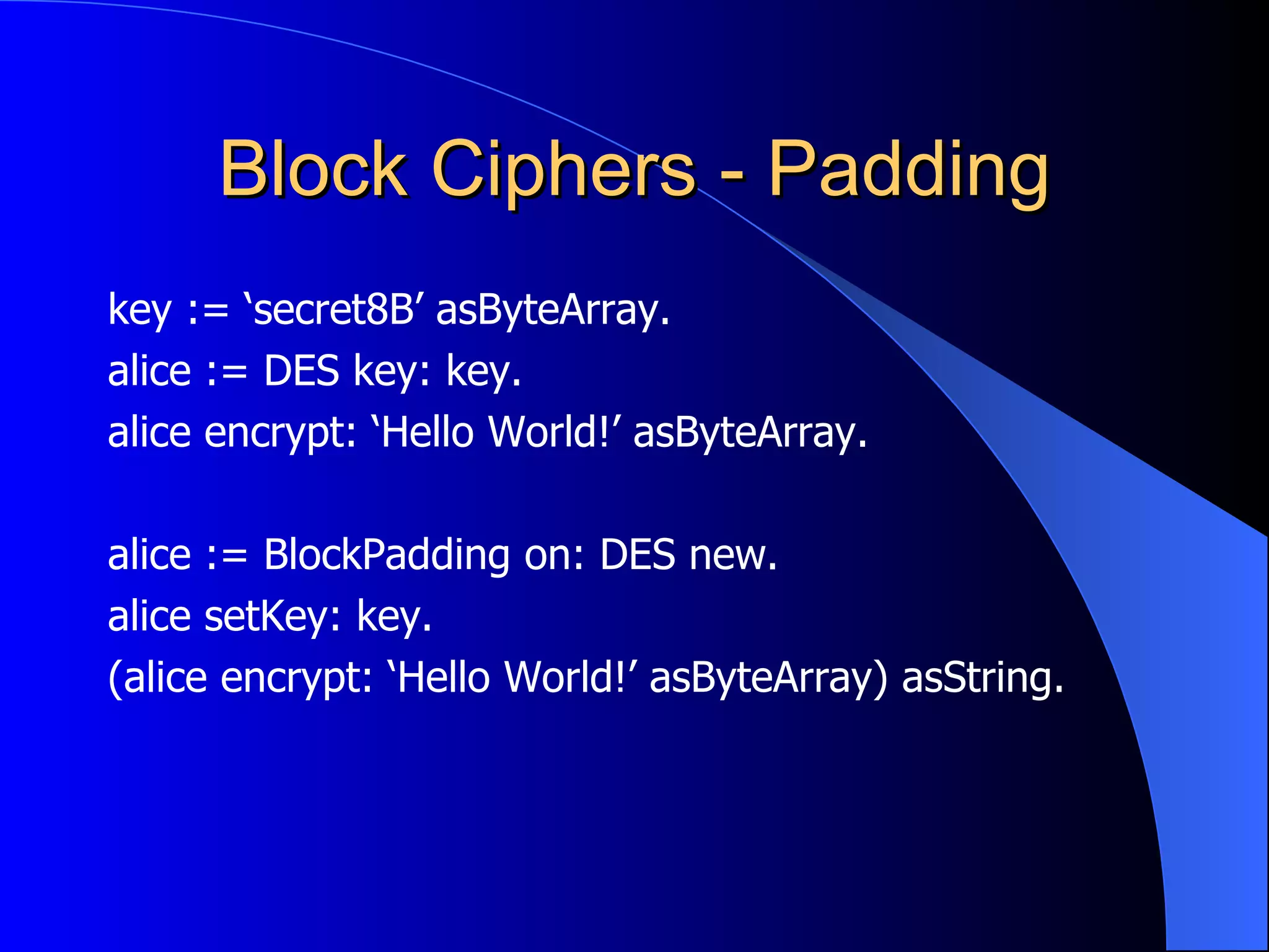 Block Ciphers - Padding key := ‘secret8B’ asByteArray. alice := DES key: key. alice encrypt: ‘Hello World!’ asByteArray. alice := BlockPadding on: DES new. alice setKey: key. (alice encrypt: ‘Hello World!’ asByteArray) asString. 