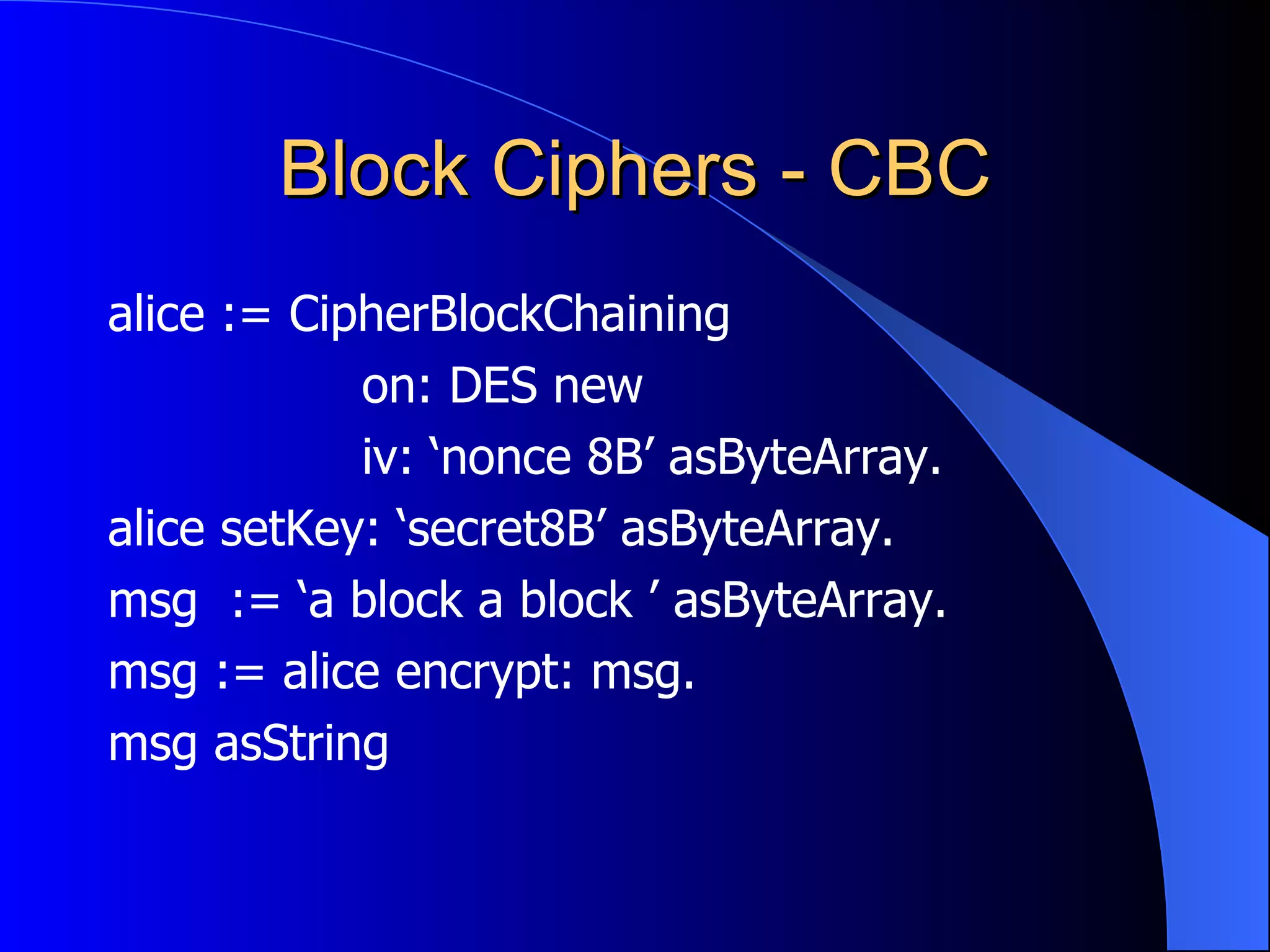 Block Ciphers - CBC alice := CipherBlockChaining on: DES new iv: ‘nonce 8B’ asByteArray. alice setKey: ‘secret8B’ asByteArray. msg  := ‘a block a block ’ asByteArray. msg := alice encrypt: msg. msg asString 