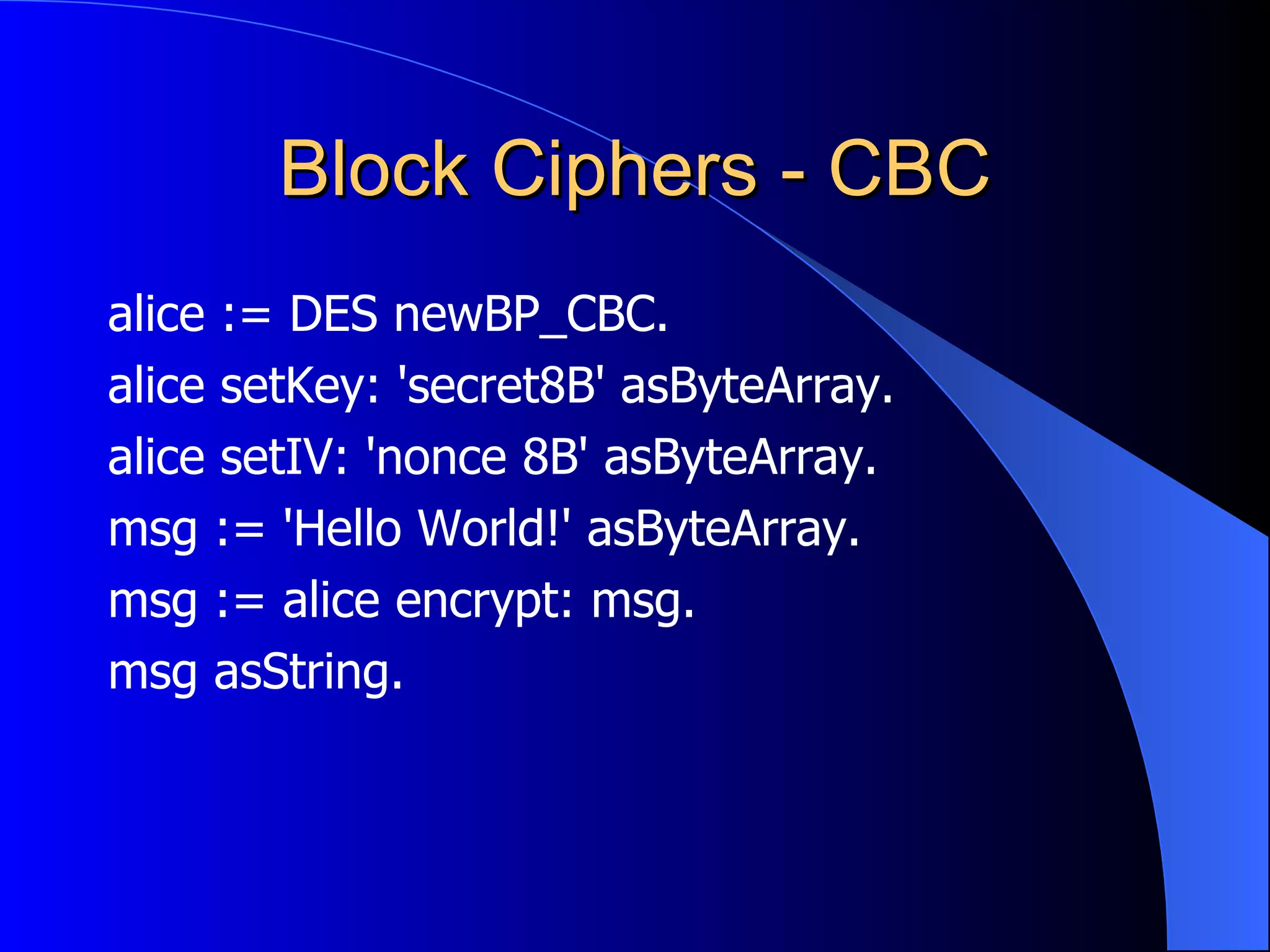 Block Ciphers - CBC alice := DES newBP_CBC. alice setKey: 'secret8B' asByteArray. alice setIV: 'nonce 8B' asByteArray. msg := 'Hello World!' asByteArray. msg := alice encrypt: msg. msg asString. 