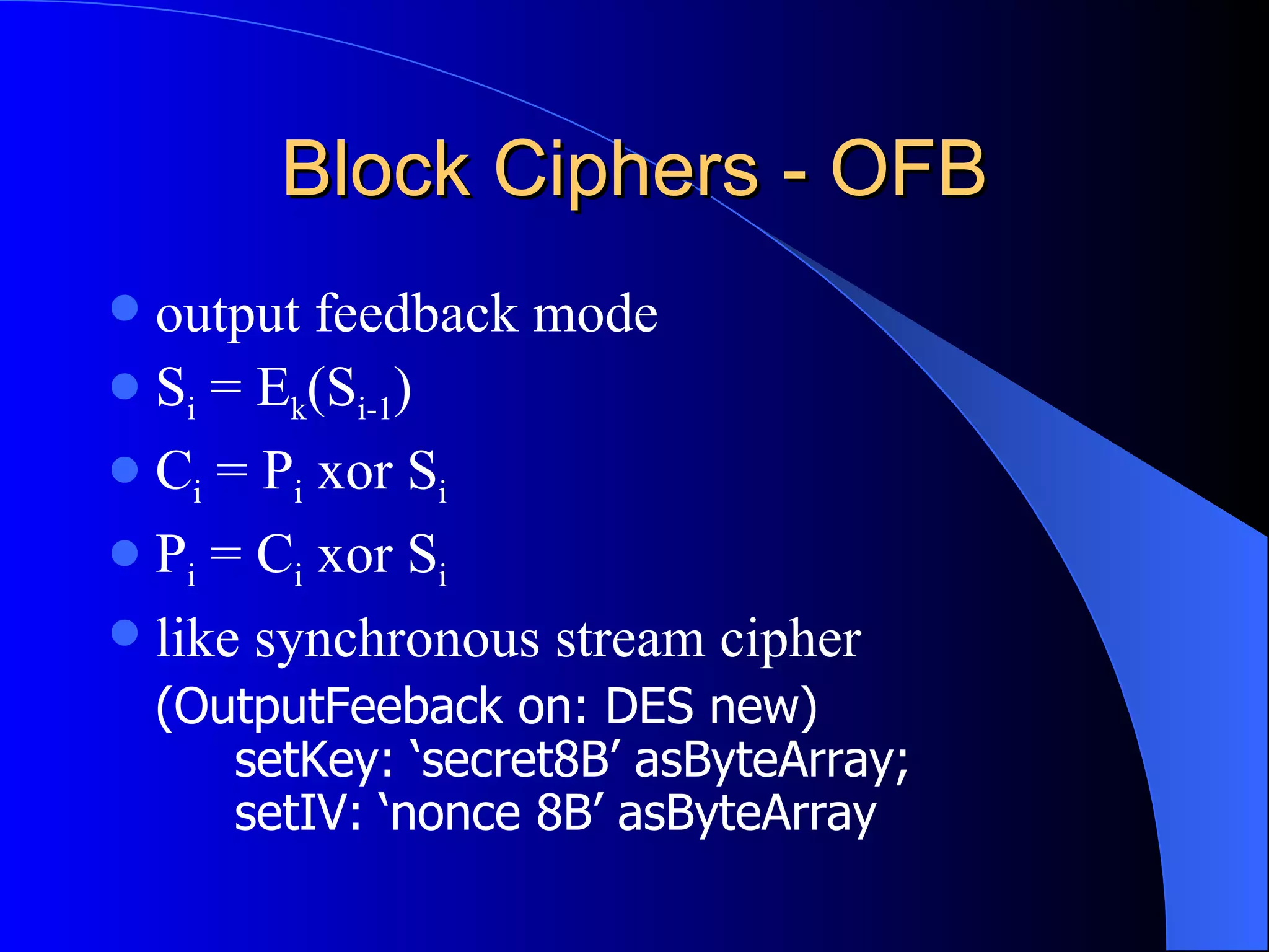Block Ciphers - OFB output feedback mode S i  = E k (S i-1 ) C i  = P i  xor S i P i  = C i  xor S i like synchronous stream cipher (OutputFeeback on: DES new) setKey: ‘secret8B’ asByteArray; setIV: ‘nonce 8B’ asByteArray 