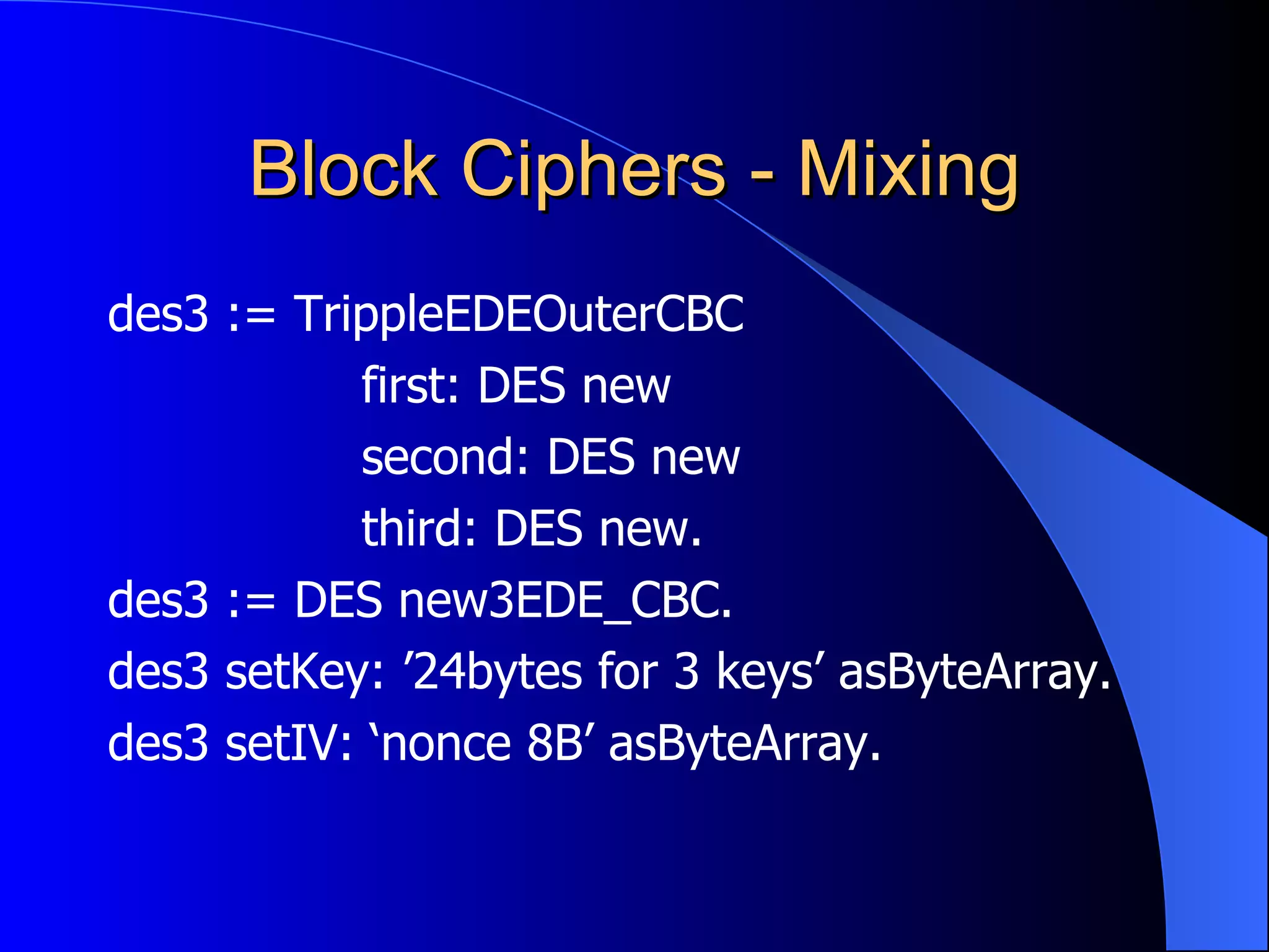 Block Ciphers - Mixing des3 := TrippleEDEOuterCBC first: DES new second: DES new third: DES new. des3 := DES new3EDE_CBC. des3 setKey: ’24bytes for 3 keys’ asByteArray. des3 setIV: ‘nonce 8B’ asByteArray. 