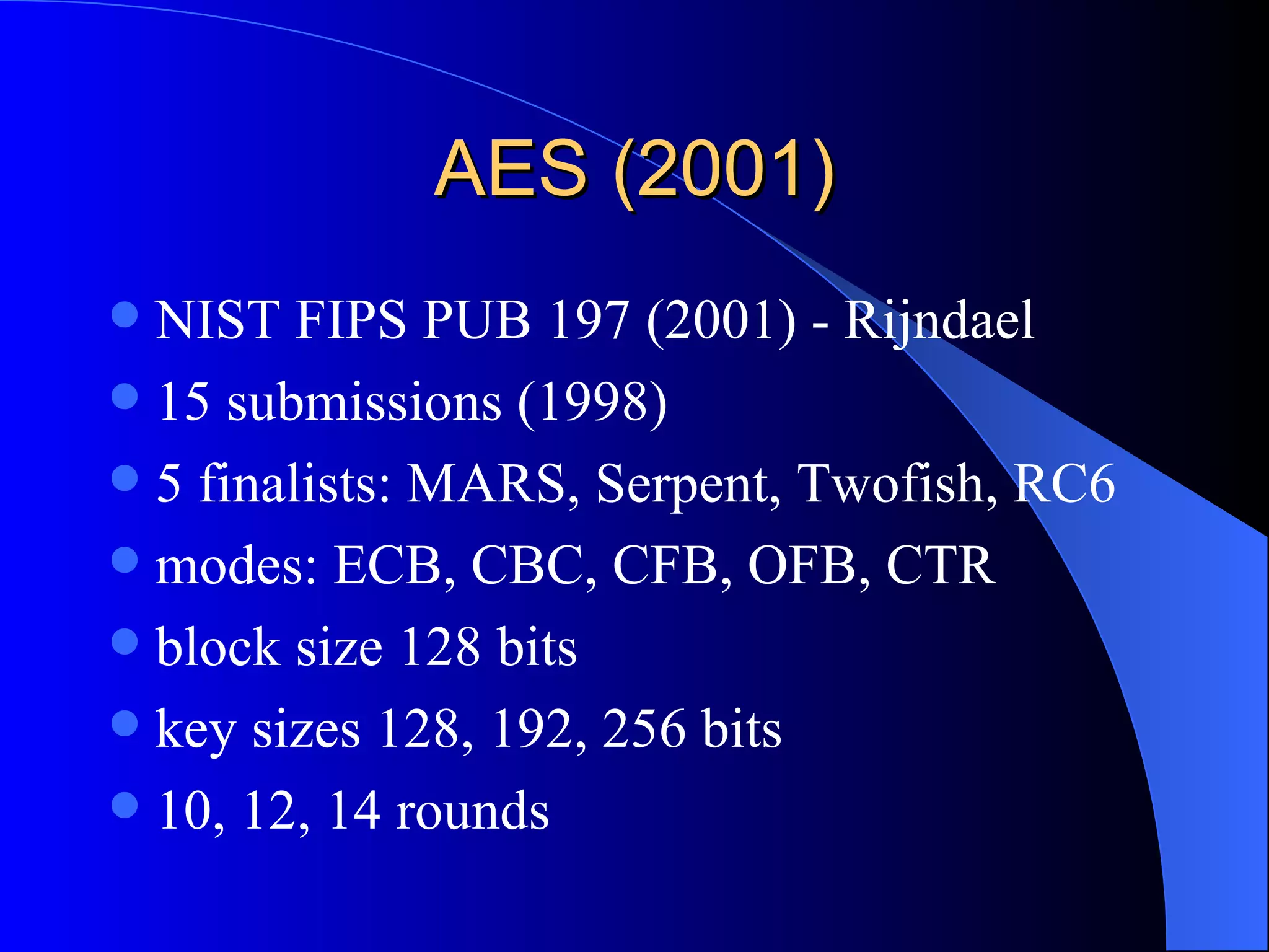 AES (2001) NIST FIPS PUB 197 (2001) - Rijndael 15 submissions (1998) 5 finalists: MARS, Serpent, Twofish, RC6 modes: ECB, CBC, CFB, OFB, CTR block size 128 bits key sizes 128, 192, 256 bits 10, 12, 14 rounds 