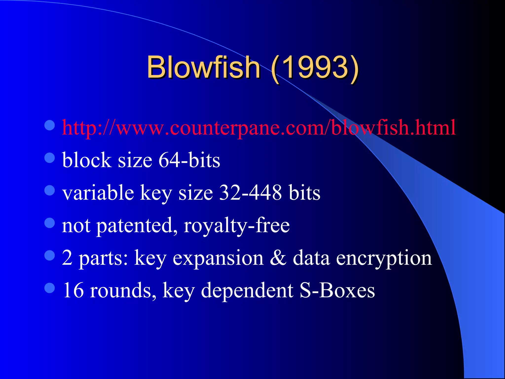 Blowfish (1993) http://www.counterpane.com/blowfish.html block size 64-bits variable key size 32-448 bits not patented, royalty-free 2 parts: key expansion & data encryption 16 rounds, key dependent S-Boxes 