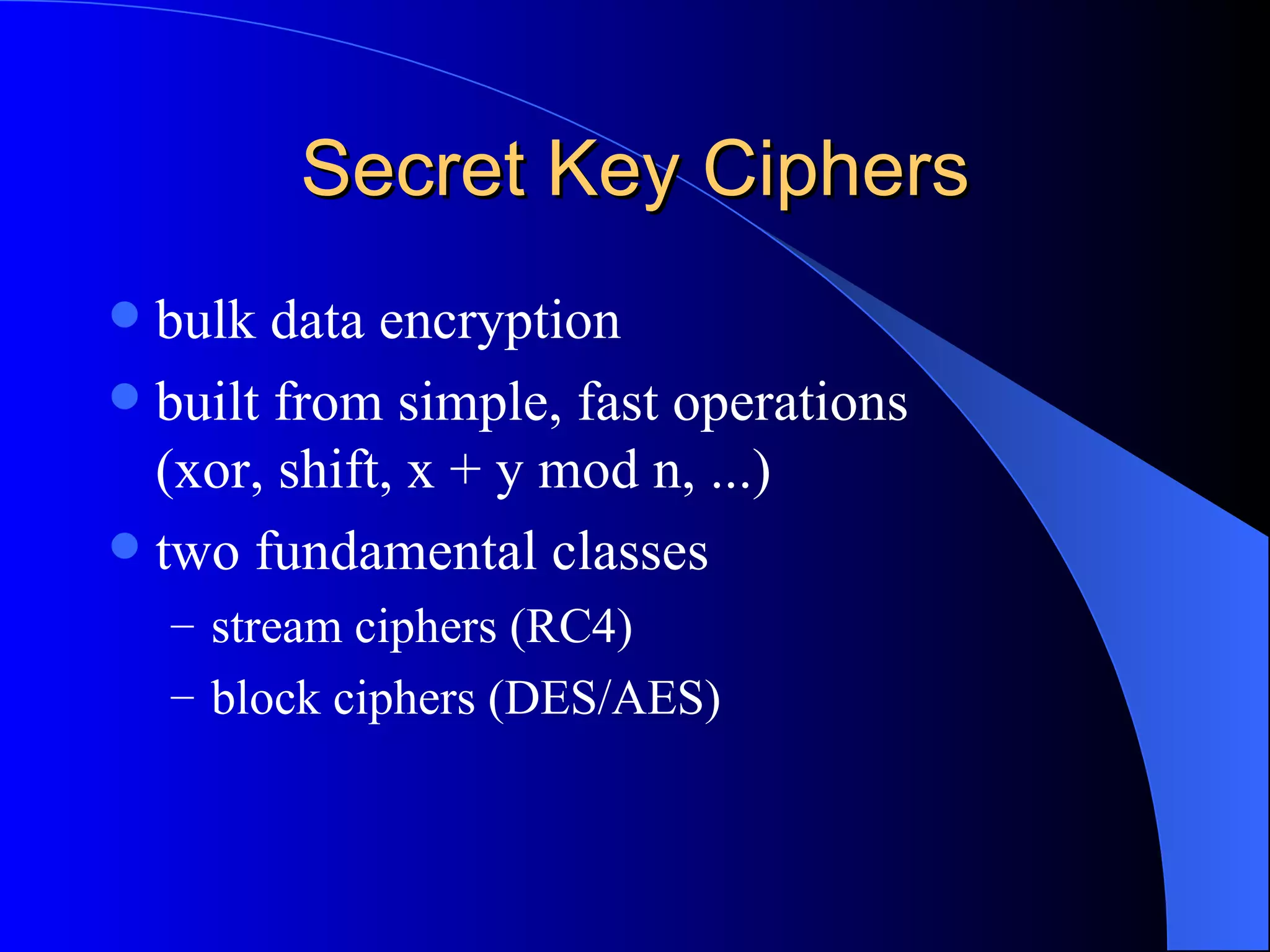 Secret Key Ciphers bulk data encryption built from simple, fast operations (xor, shift, x + y mod n, ...) two fundamental classes stream ciphers (RC4) block ciphers (DES/AES) 