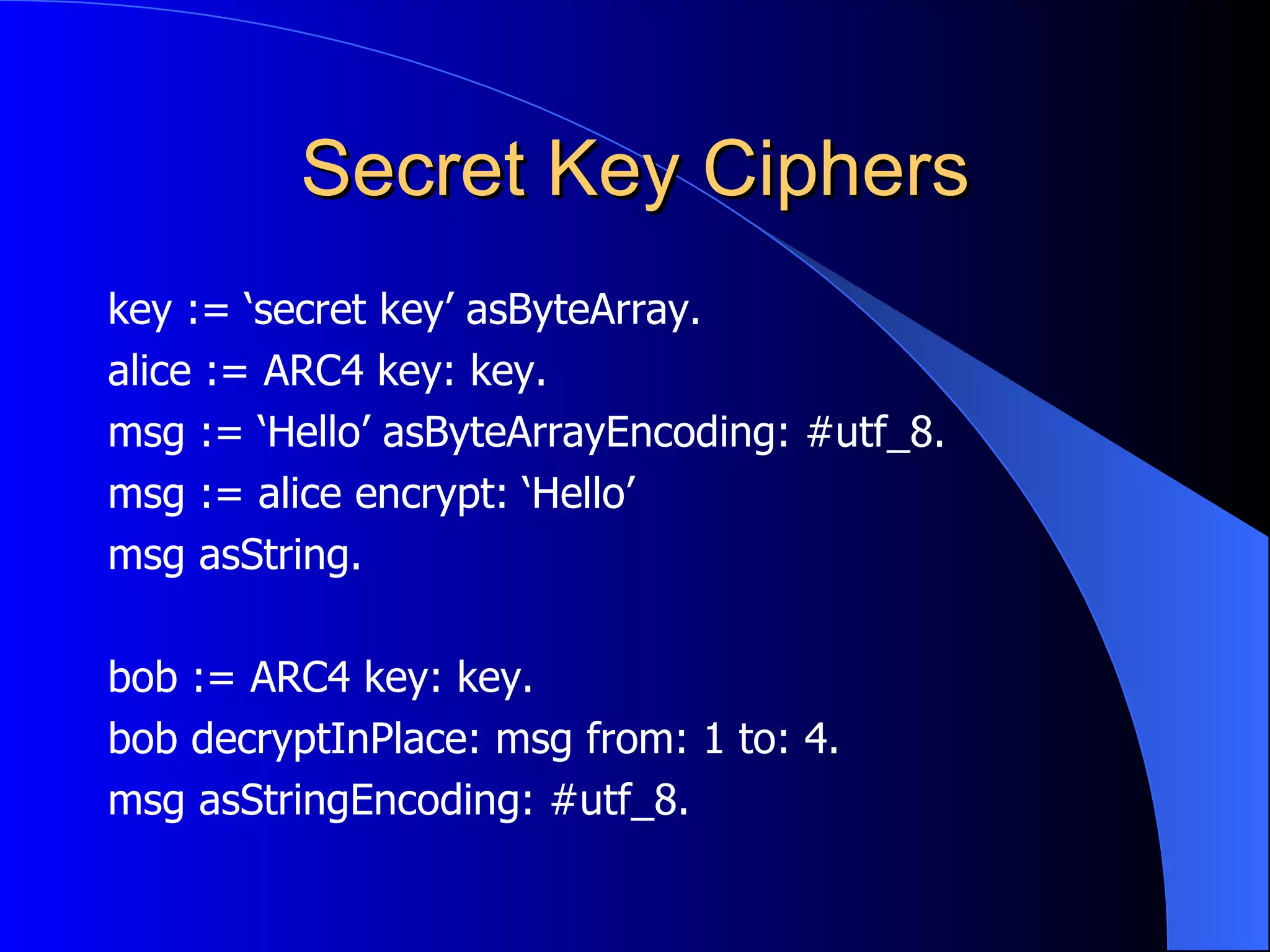 Secret Key Ciphers key := ‘secret key’ asByteArray. alice := ARC4 key: key. msg := ‘Hello’ asByteArrayEncoding: #utf_8. msg := alice encrypt: ‘Hello’ msg asString. bob := ARC4 key: key. bob decryptInPlace: msg from: 1 to: 4. msg asStringEncoding: #utf_8. 