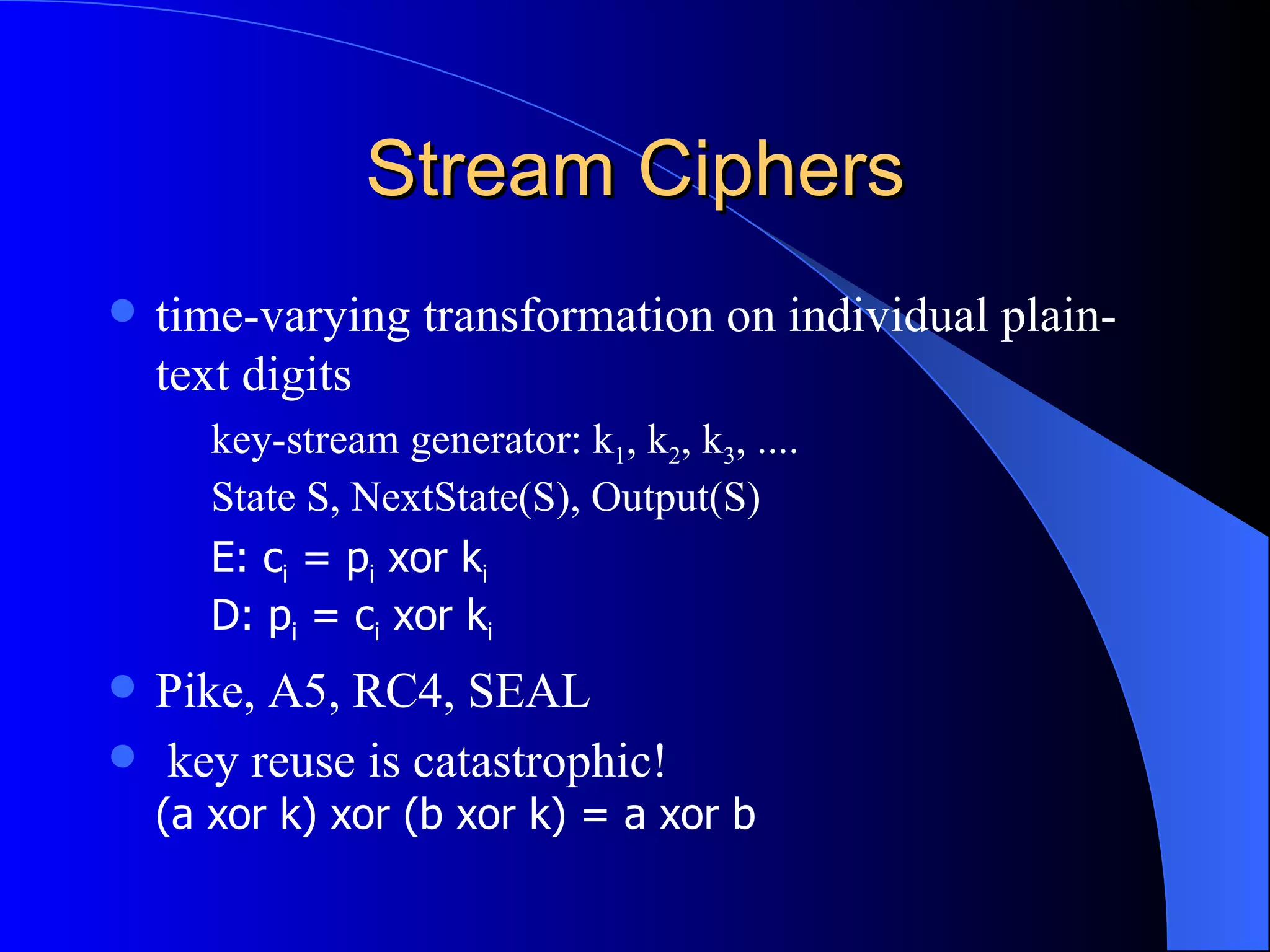 Stream Ciphers time-varying transformation on individual plain-text digits key-stream generator: k 1 , k 2 , k 3 , .... State S, NextState(S), Output(S) E: c i  = p i  xor k i D: p i  = c i  xor k i Pike, A5, RC4, SEAL key reuse is catastrophic! (a xor k) xor (b xor k) = a xor b 