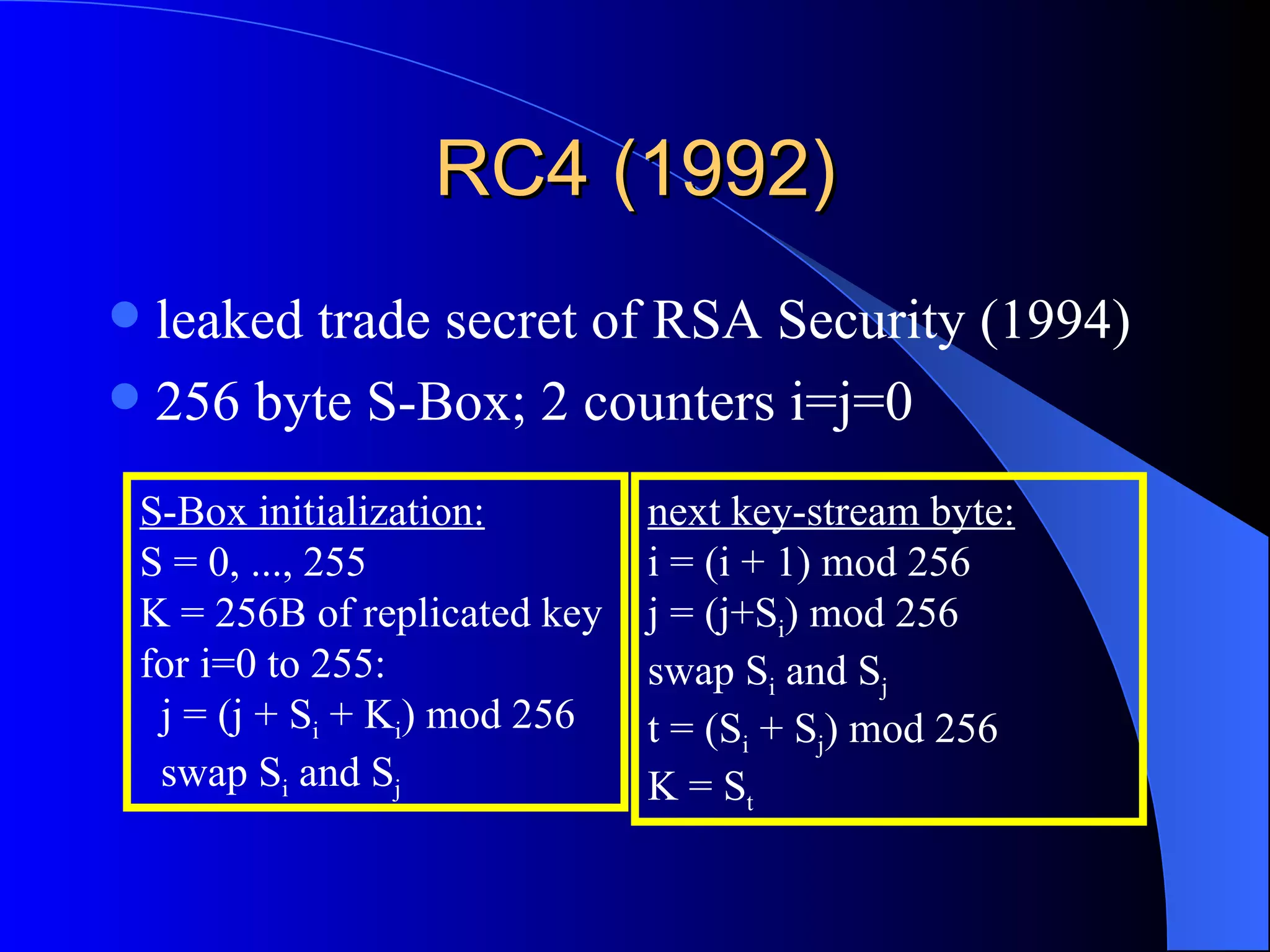 leaked trade secret of RSA Security (1994) 256 byte S-Box; 2 counters i=j=0 RC4 (1992) next key-stream byte: i = (i + 1) mod 256 j = (j+S i ) mod 256 swap S i  and S j t = (S i  + S j ) mod 256 K = S t S-Box initialization: S = 0, ..., 255 K = 256B of replicated key for i=0 to 255: j = (j + S i  + K i ) mod 256 swap S i  and S j 