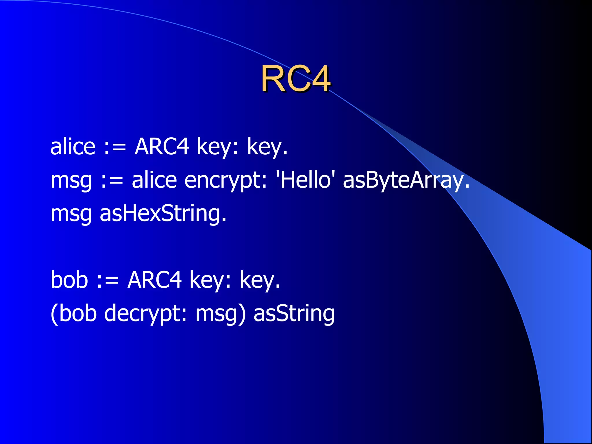 RC4 alice := ARC4 key: key. msg := alice encrypt: 'Hello' asByteArray. msg asHexString. bob := ARC4 key: key. (bob decrypt: msg) asString 