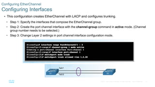 12© 2016 Cisco and/or its affiliates. All rights reserved. Cisco Confidential
 This configuration creates EtherChannel with LACP and configures trunking.
• Step 1: Specify the interfaces that compose the EtherChannel group.
• Step 2: Create the port channel interface with the channel-group command in active mode. (Channel
group number needs to be selected.)
• Step 3: Change Layer 2 settings in port channel interface configuration mode.
Configuring EtherChannel
Configuring Interfaces
 