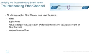 16© 2016 Cisco and/or its affiliates. All rights reserved. Cisco Confidential
Verifying and Troubleshooting EtherChannel
Troubleshooting EtherChannel
 All interfaces within EtherChannel must have the same:
• speed
• duplex mode
• native and allowed VLANs on trunk (Ports with different native VLANs cannot form an
EtherChannel.)
• assigned to same VLAN
 