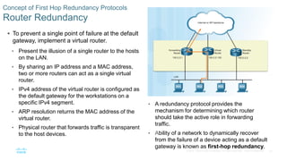22© 2016 Cisco and/or its affiliates. All rights reserved. Cisco Confidential
Concept of First Hop Redundancy Protocols
Router Redundancy
 To prevent a single point of failure at the default
gateway, implement a virtual router.
• Present the illusion of a single router to the hosts
on the LAN.
• By sharing an IP address and a MAC address,
two or more routers can act as a single virtual
router.
• IPv4 address of the virtual router is configured as
the default gateway for the workstations on a
specific IPv4 segment.
• ARP resolution returns the MAC address of the
virtual router.
• Physical router that forwards traffic is transparent
to the host devices.
• A redundancy protocol provides the
mechanism for determining which router
should take the active role in forwarding
traffic.
• Ability of a network to dynamically recover
from the failure of a device acting as a default
gateway is known as first-hop redundancy.
 
