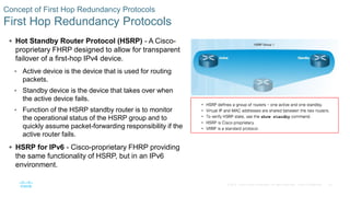 24© 2016 Cisco and/or its affiliates. All rights reserved. Cisco Confidential
Concept of First Hop Redundancy Protocols
First Hop Redundancy Protocols
 Hot Standby Router Protocol (HSRP) - A Cisco-
proprietary FHRP designed to allow for transparent
failover of a first-hop IPv4 device.
• Active device is the device that is used for routing
packets.
• Standby device is the device that takes over when
the active device fails.
• Function of the HSRP standby router is to monitor
the operational status of the HSRP group and to
quickly assume packet-forwarding responsibility if the
active router fails.
 HSRP for IPv6 - Cisco-proprietary FHRP providing
the same functionality of HSRP, but in an IPv6
environment.
 