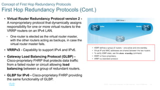 25© 2016 Cisco and/or its affiliates. All rights reserved. Cisco Confidential
Concept of First Hop Redundancy Protocols
First Hop Redundancy Protocols (Cont.)
 Virtual Router Redundancy Protocol version 2 -
A nonproprietary protocol that dynamically assigns
responsibility for one or more virtual routers to the
VRRP routers on an IPv4 LAN.
• One router is elected as the virtual router master,
with the other routers acting as backups, in case the
virtual router master fails.
 VRRPv3 - Capability to support IPv4 and IPv6.
 Gateway Load Balancing Protocol (GLBP) -
Cisco-proprietary FHRP that protects data traffic
from a failed router or circuit allowing load
balancing between a group of redundant routers.
 GLBP for IPv6 - Cisco-proprietary FHRP providing
the same functionality of GLBP.
 