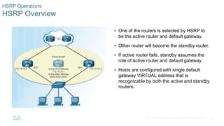 26© 2016 Cisco and/or its affiliates. All rights reserved. Cisco Confidential
HSRP Operations
HSRP Overview
 One of the routers is selected by HSRP to
be the active router and default gateway.
 Other router will become the standby router.
 If active router fails, standby assumes the
role of active router and default gateway.
 Hosts are configured with single default
gateway VIRTUAL address that is
recognizable by both the active and standby
routers.
 