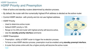 28© 2016 Cisco and/or its affiliates. All rights reserved. Cisco Confidential
HSRP Operations
HSRP Priority and Preemption
 Role of active and standby routers determined by election process.
 By default, the router with the numerically highest IPv4 address is elected as the active router.
 Control HSRP election with priority and do not use highest address.
 HSRP Priority
• Used to determine active router.
• Default HSRP priority is 100.
• Range is 0 to 255 and router with highest priority will become active.
• Use the standby priority interface command.
 HSRP Preemption
• Preemption - ability of HSRP router to trigger the re-election process.
• To force a new HSRP election process, preemption must be enabled using standby preempt interface.
• A router that comes online with the a higher priority will become the active router.
 