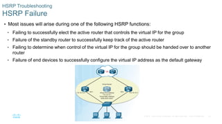 34© 2016 Cisco and/or its affiliates. All rights reserved. Cisco Confidential
HSRP Troubleshooting
HSRP Failure
 Most issues will arise during one of the following HSRP functions:
• Failing to successfully elect the active router that controls the virtual IP for the group
• Failure of the standby router to successfully keep track of the active router
• Failing to determine when control of the virtual IP for the group should be handed over to another
router
• Failure of end devices to successfully configure the virtual IP address as the default gateway
 