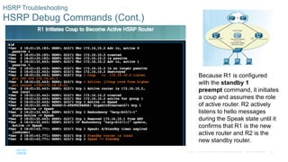 38© 2016 Cisco and/or its affiliates. All rights reserved. Cisco Confidential
HSRP Troubleshooting
HSRP Debug Commands (Cont.)
Because R1 is configured
with the standby 1
preempt command, it initiates
a coup and assumes the role
of active router. R2 actively
listens to hello messages
during the Speak state until it
confirms that R1 is the new
active router and R2 is the
new standby router.
 