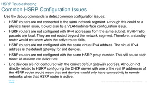 40© 2016 Cisco and/or its affiliates. All rights reserved. Cisco Confidential
HSRP Troubleshooting
Common HSRP Configuration Issues
Use the debug commands to detect common configuration issues:
• HSRP routers are not connected to the same network segment. Although this could be a
physical layer issue, it could also be a VLAN subinterface configuration issue.
• HSRP routers are not configured with IPv4 addresses from the same subnet. HSRP hello
packets are local. They are not routed beyond the network segment. Therefore, a standby
router would not know when the active router fails.
• HSRP routers are not configured with the same virtual IPv4 address. The virtual IPv4
address is the default gateway for end devices.
• HSRP routers are not configured with the same HSRP group number. This will cause each
router to assume the active role.
• End devices are not configured with the correct default gateway address. Although not
directly related to HSRP, configuring the DHCP server with one of the real IP addresses of
the HSRP router would mean that end devices would only have connectivity to remote
networks when that HSRP router is active.
 