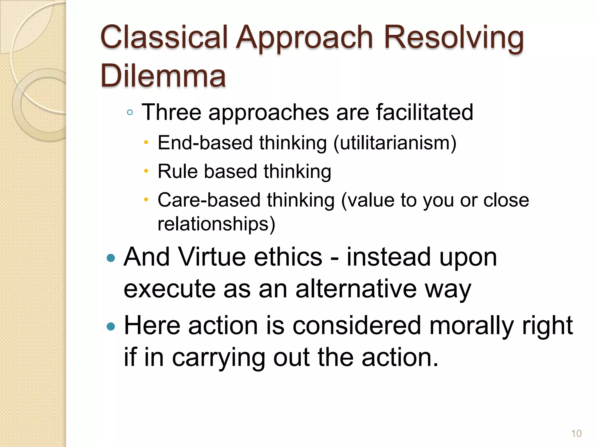 Classical Approach Resolving
Dilemma
◦ Three approaches are facilitated
 End-based thinking (utilitarianism)
 Rule based thinking
 Care-based thinking (value to you or close
relationships)

And Virtue ethics - instead upon
execute as an alternative way
 Here action is considered morally right
if in carrying out the action.


10

 