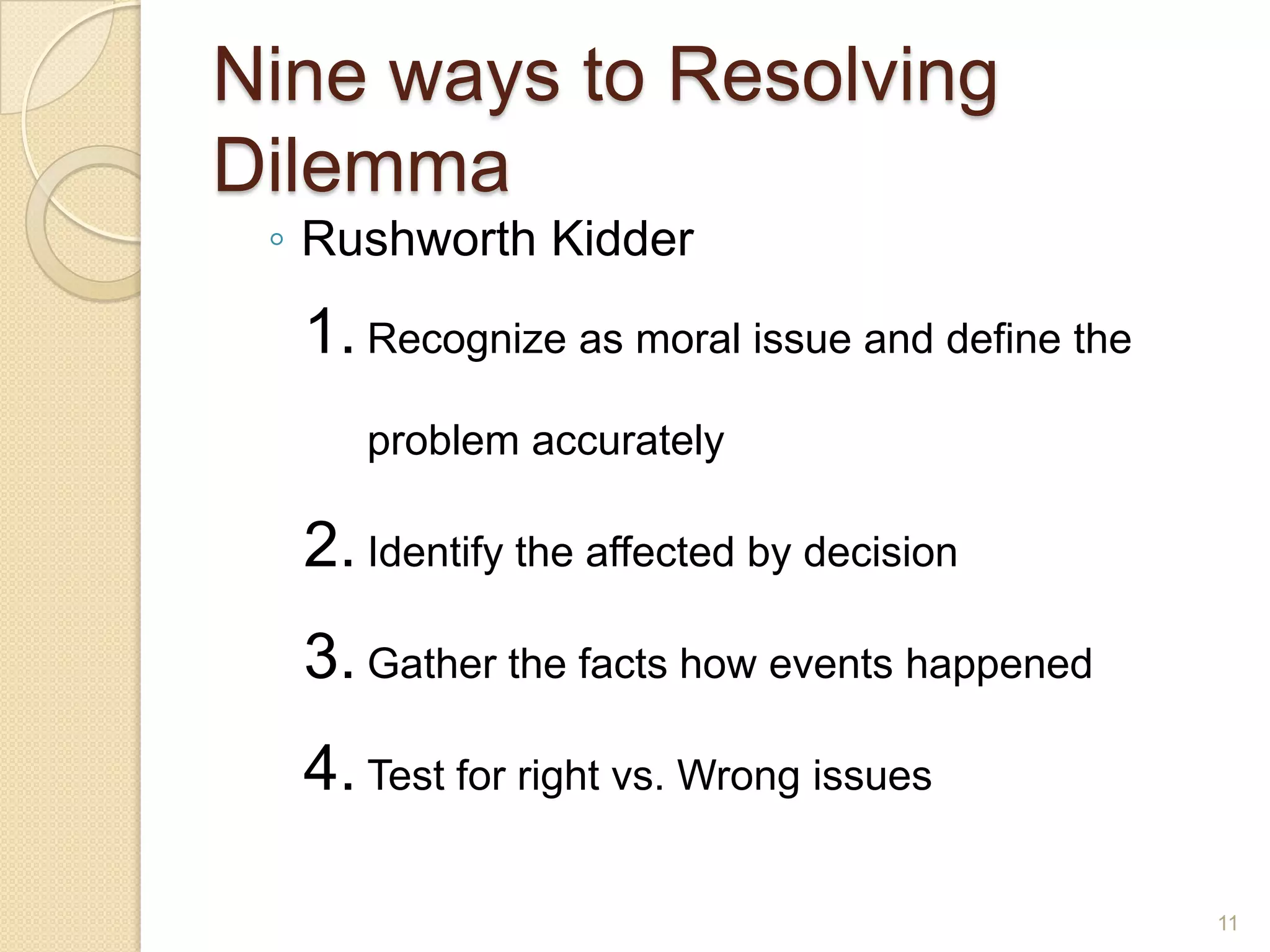 Nine ways to Resolving
Dilemma
◦ Rushworth Kidder

1. Recognize as moral issue and define the
problem accurately

2. Identify the affected by decision
3. Gather the facts how events happened

4. Test for right vs. Wrong issues
11

 