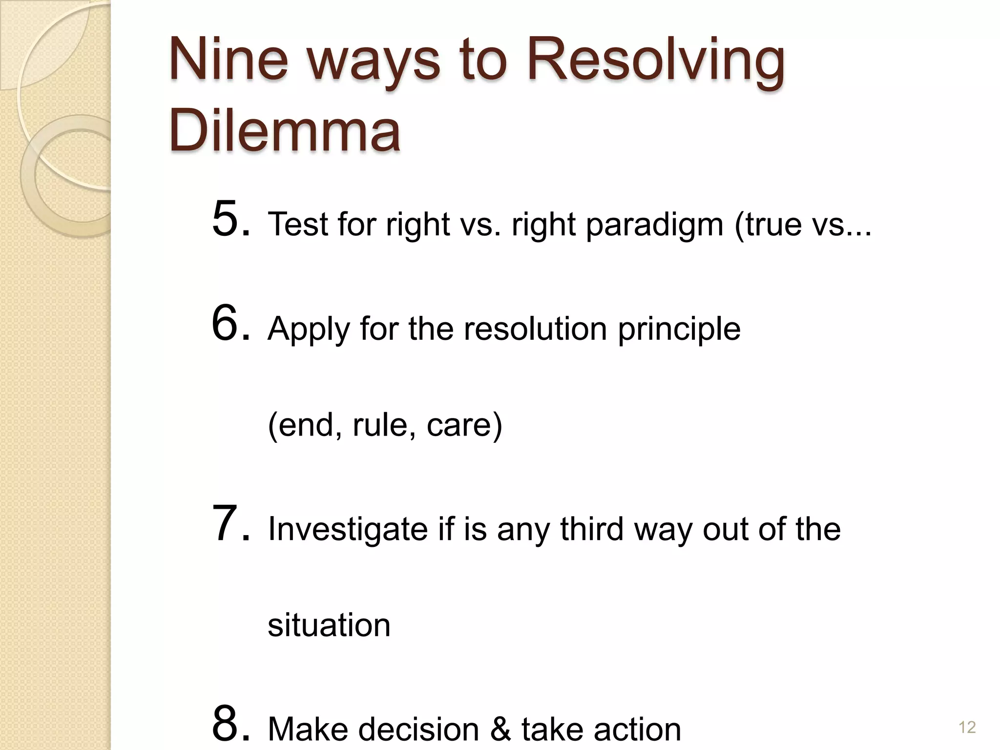 Nine ways to Resolving
Dilemma
5. Test for right vs. right paradigm (true vs...
6. Apply for the resolution principle
(end, rule, care)

7. Investigate if is any third way out of the
situation

8. Make decision & take action

12

 